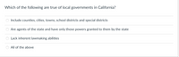 Which of the following are true of local governments in California?
Include counties, cities, towns, school districts and special districts
Are agents of the state and have only those powers granted to them by the state
Lack inherent lawmaking abilities
All of the above
