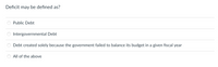 Deficit may be defined as?
Public Debt
Intergovernmental Debt
Debt created solely because the government failed to balance its budget in a given fiscal year
All of the above
