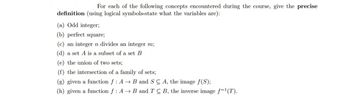 For each of the following concepts encountered during the course, give the precise
definition (using logical symbols-state what the variables are):
(a) Odd integer;
(b) perfect square;
(c) an integer n divides an integer m;
(d) a set A is a subset of a set B
(e) the union of two sets;
(f) the intersection of a family of sets;
(g) given a function f: A → B and SC A, the image f(S);
(h) given a function f: A → B and TC B, the inverse image f-1(T).