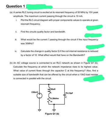 Question 1
(a) A series RLC tuning circuit is excited at its resonant frequency of 50 MHz by 10V peak
amplitude. The maximum current passing through the circuit is 10 mA.
1. Plot the RLC circuit diagram with proper components values to operate at given
resonant frequency.
ii. Find the circuits quality factor and bandwidth.
iii.
iv.
What would be the current / passing through the circuit if the input frequency
was 30MHz?
Calculate the change in quality factor Q if the coil internal resistance is reduced
by a factor of 10. What effect would that have on the Bandwidth?
(b) An AC voltage source is connected to an RLC network as shown in Figure Q1 (b).
Calculate the frequency at which the network impedance rises to its highest value.
What value of current flows through the capacitor C at this frequency? Also, find a
suitable size of bandwidth that can be offered by the circuit when a 10k2 load resister
is connected in parallel with the circuit.
20uH
150mV
+
6.28ohm
rs
Figure Q1 (b)
79.15pF