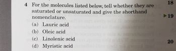 4 For the molecules listed below, tell whether they are
saturated or unsaturated and give the shorthand
nomenclature.
JOD DO
OTO
(a) Lauric acid
(b) Oleic acid
(0) 0
(c) Linolenic acid
2odead
oals ai 90015
tod
(d) Myristic acid mmelini-ions ried to awood read
18
► 19
20