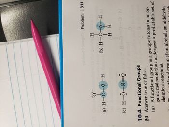 O'
(a) H-C-0-H
H—
(c) H-O-N=
10.4 Functional Groups
20 Answer true or false.
taimeri inso0 Problems | 311
H
T
(b) H-C-N-H
H H
H-0-0-0 (b)
0
(a) A functional group is a group of atoms in an or-
ganic molecule that undergoes a predictable set of
chemical reactions.
functional group of an alcohol, an aldehyde,