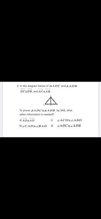 2. In the diagram below of A ADC and A A DB
DC=DB, and AC=AB.
To prove A A DC=AADB by SAS, what
other information is needed?
a) AD=AD
c)
ZACD=LABD
b)¿CAD=BAD
d)
ZADCELADB
