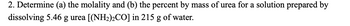 2. Determine (a) the molality and (b) the percent by mass of urea for a solution prepared by
dissolving 5.46 g urea [(NH₂)2CO] in 215 g of water.