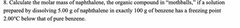 8. Calculate the molar mass of naphthalene, the organic compound in “mothballs," if a solution
prepared by dissolving 5.00 g of naphthalene in exactly 100 g of benzene has a freezing point
2.00°C below that of pure benzene.