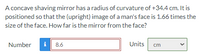 A concave shaving mirror has a radius of curvature of +34.4 cm. It is
positioned so that the (upright) image of a man's face is 1.66 times the
size of the face. How far is the mirror from the face?
Number
i
8.6
Units
cm
