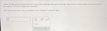 Carbon disulfide gas and oxygen gas react to form sulfur dioxide gas and carbon dioxide gas. What volume of carbon dioxide would be produced by
this reaction if 4.7 mL of oxygen were consumed?
Also, be sure your answer has a unit symbol, and is rounded to 2 significant digits.
10
pla
8
ロ･ロ
0.9
O