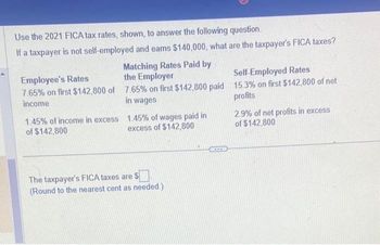 Use the 2021 FICA tax rates, shown, to answer the following question.
If a taxpayer is not self-employed and eams $140,000, what are the taxpayer's FICA taxes?
Matching Rates Paid by
the Employer
Employee's Rates
7.65% on first $142,800 of 7.65% on first $142,800 paid
income
in wages
1.45% of income in excess
of $142,800
1.45% of wages paid in
excess of $142,800
The taxpayer's FICA taxes are $
(Round to the nearest cent as needed.)
RTLA
Self-Employed Rates
15.3% on first $142,800 of net
profits
2.9% of net profits in excess
of $142,800