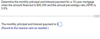 Determine the monthly principal and interest payment for a 15-year mortgage
when the amount financed is $95,000 and the annual percentage rate (APR) is
5.0%.
The monthly principal and interest payment is S
(Round to the nearest cent as needed.)
