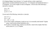 #10 z Scores: Fawns Fawns between 1 to 5 months old have a body weight that is
approximately normally distributed with mean of u = 27.2 kilograms and standard deviation :
4.3 kilograms. Let x be the weight of a fawn in kilograms. Convert each of the following x
intervals to z intervals.
(a) x < 30
(b) 19< x
(c) 32<x< 35
Convert each of the following z intervals to x intervals.
(d) -2.17<z
(e) z< 1.28
(f) -1.99 < z<1.44
(g) If a fawn weighs 14 kilograms, would you say it is an unusually small animal? Explain
using z values and the normal distribution curve.
(h) If a fawn is unusually large, would you say that the z value for the weight of the fawn
will be close to 0, -2, or 3? Explain.
