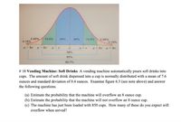 34%
2.35%
0.15%
13.5%
34%
13.5%
2.35%
0.15%
4- 30
- 20
4+ 20
u + 30
68%
95%
99.7%
# 10 Vending Machine: Soft Drinks A vending machine automatically pours soft drinks into
cups. The amount of soft drink dispensed into a cup is normally distributed with a mean of 7.6
ounces and standard deviation of 0.4 ounces. Examine figure 6.3 (see note above) and answer
the following questions.
(a) Estimate the probability that the machine will overflow an 8 ounce cup.
(b) Estimate the probability that the machine will not overflow an 8 ounce cup.
(c) The machine has just been loaded with 850 cups. How many of these do you expect will
overflow when served?

