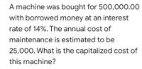 A machine was bought for 500,000.00
with borrowed money at an interest
rate of 14%. The annual cost of
maintenance is estimated to be
25,000. What is the capitalized cost of
this machine?
