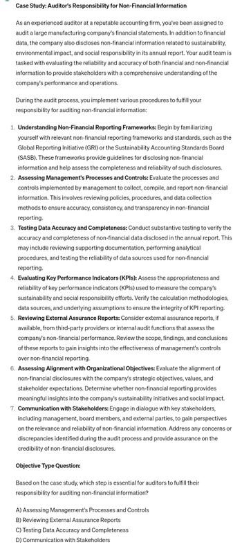 Case Study: Auditor's Responsibility for Non-Financial Information
As an experienced auditor at a reputable accounting firm, you've been assigned to
audit a large manufacturing company's financial statements. In addition to financial
data, the company also discloses non-financial information related to sustainability,
environmental impact, and social responsibility in its annual report. Your audit team is
tasked with evaluating the reliability and accuracy of both financial and non-financial
information to provide stakeholders with a comprehensive understanding of the
company's performance and operations.
During the audit process, you implement various procedures to fulfill your
responsibility for auditing non-financial information:
1. Understanding Non-Financial Reporting Frameworks: Begin by familiarizing
yourself with relevant non-financial reporting frameworks and standards, such as the
Global Reporting Initiative (GRI) or the Sustainability Accounting Standards Board
(SASB). These frameworks provide guidelines for disclosing non-financial
information and help assess the completeness and reliability of such disclosures.
2. Assessing Management's Processes and Controls: Evaluate the processes and
controls implemented by management to collect, compile, and report non-financial
information. This involves reviewing policies, procedures, and data collection
methods to ensure accuracy, consistency, and transparency in non-financial
reporting.
3. Testing Data Accuracy and Completeness: Conduct substantive testing to verify the
accuracy and completeness of non-financial data disclosed in the annual report. This
may include reviewing supporting documentation, performing analytical
procedures, and testing the reliability of data sources used for non-financial
reporting.
4. Evaluating Key Performance Indicators (KPIs): Assess the appropriateness and
reliability of key performance indicators (KPIs) used to measure the company's
sustainability and social responsibility efforts. Verify the calculation methodologies,
data sources, and underlying assumptions to ensure the integrity of KPI reporting.
5. Reviewing External Assurance Reports: Consider external assurance reports, if
available, from third-party providers or internal audit functions that assess the
company's non-financial performance. Review the scope, findings, and conclusions
of these reports to gain insights into the effectiveness of management's controls
over non-financial reporting.
6. Assessing Alignment with Organizational Objectives: Evaluate the alignment of
non-financial disclosures with the company's strategic objectives, values, and
stakeholder expectations. Determine whether non-financial reporting provides
meaningful insights into the company's sustainability initiatives and social impact.
7. Communication with Stakeholders: Engage in dialogue with key stakeholders,
including management, board members, and external parties, to gain perspectives
on the relevance and reliability of non-financial information. Address any concerns or
discrepancies identified during the audit process and provide assurance on the
credibility of non-financial disclosures.
Objective Type Question:
Based on the case study, which step is essential for auditors to fulfill their
responsibility for auditing non-financial information?
A) Assessing Management's Processes and Controls
B) Reviewing External Assurance Reports
C) Testing Data Accuracy and Completeness
D) Communication with Stakeholders