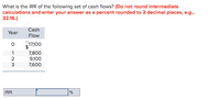 What is the IRR of the following set of cash flows? (Do not round intermediate
calculations and enter your answer as a percent rounded to 2 decimal places, e.g.,
32.16.)
Cash
Year
Flow
$17,100
1
7,800
9,100
7,600
3
IRR
%
