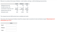 Blossom, Inc. produces three types of balloons-small, medium, and large-with the following characteristics:
Small
Medium
Large
Selling price per unit
$9
$8
$15
Variable cost per unit
5
6
Contribution margin per unit
$6.00
$3.00
$9.00
Machine hours per unit
1.0
2.4
3.00
Demand in units
620
1,100
950
The company has only 2,000 machine hours available each month.
How many units of each type of balloon should the company make to maximize its total contribution margin? (Round answers to 0
decimal places, eg. 5,275.)
Units
Small
Medium
Large
