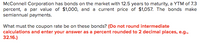 **Title: Calculating the Coupon Rate of Bonds**

**Overview:**

McConnell Corporation has bonds on the market with a maturity period of 12.5 years, a Yield to Maturity (YTM) of 7.3 percent, a par value of $1,000, and a current price of $1,057. These bonds make semiannual payments.

**Objective:**

Determine the coupon rate of these bonds.

**Instructions:**

- Do not round intermediate calculations.
- Enter your answer as a percent rounded to two decimal places (e.g., 32.16%). 

Keep in mind that the coupon rate determines the interest paid to bondholders and is crucial for investors assessing the bond's value. Understanding how to calculate it from given financial data is essential for evaluating investment opportunities.