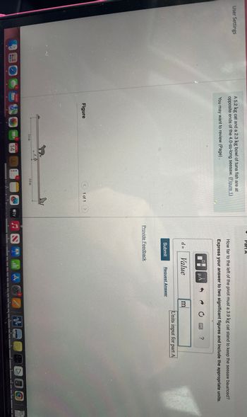 User Settings
A 5.2 kg cat and a 2.3 kg bowl of tuna fish are at
opposite ends of the 4.0-m-long seesaw. (Figure 1)
You may want to review (Page).
How far to the left of the pivot must a 3.9 kg cat stand to keep the seesaw balanced?
Express your answer to two significant figures and include the appropriate units.
Figure
<
2.0 m
L
2
30,897
1
2.0 m
1 of 1
NOV
14
M
Tenio State
útv
0
uA
0
?
d =
Value
m
Units input for part A
Submit
Request Answer
Provide Feedback
DOO