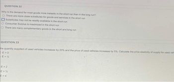 QUESTION 22
Why is the demand for most goods more inelastic in the short run than in the long run?
O There are more close substitutes for goods and services in the short run
Substitutes may not be readily available in the short run
O Consumer Surplus is maximized in the short run
O There are many complementary goods in the short and long run
QUESTION 23
the quantity supplied of used vehicles increases by 20% and the price of used vehicles increases by 5%. Calculate the price elasticity of supply for used vel
E-3
E=%
E=2
E=%
E=4