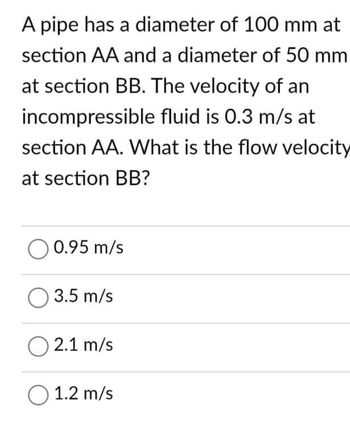 A pipe has a diameter of 100 mm at
section AA and a diameter of 50 mm
at section BB. The velocity of an
incompressible fluid is 0.3 m/s at
section AA. What is the flow velocity
at section BB?
O 0.95 m/s
O 3.5 m/s
O2.1 m/s
O 1.2 m/s