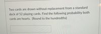 Two cards are drawn without replacement from a standard
deck of 52 playing cards. Find the following probability both
cards are hearts. (Round to the hundredths)
