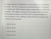 A college is going to administer an assessment test to incoming
freshman. The test is going to be administered over the course
of a month with 200 hundred students taking the exam the first
weekend. The college computes the average score of the first
200 hundred students to be 85% with a standard deviation of
10%. Calculate a 95% confidence interval for the average score
of all incoming freshman.
(83.61, 86.38)
(83.61, 86.39)
(84.96, 85.04)
(83.61, 86.30)
