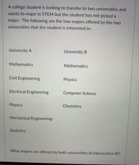 A college student is looking to transfer to two universities and
wants to major in STEM but the student has not picked a
major. The following are the two majors offered by the two
universities that the student is interested in:
University A
University B
Mathematics
Mathematics
Civil Engineering
Physics
Electrical Engineering
Computer Science
Physics
Chemistry
Mechanical Engineering
Statistics
What majors are offered by both universities (A intersection B)?
