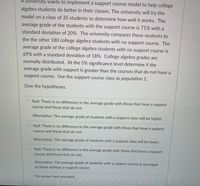 A university wants to implement a support course model to help college
algebra students do better in their classes. The university will try the
model on a class of 35 students to determine how well it works. The
average grade of the students with the support course is 71% with a
standard deviation of 20%. The university compares these students to
the the other 180 college algebra students with no support course. The
average grade of the college algebra students with no support course is
69% with a standard deviation of 18%. College algebra grades are
normally distributed. At the 5% significance level determine if the
average grade with support is greater than the courses that do not have a
support course. Use the support course class as population 1.
Give the hypotheses.
Null: There is no difference in the average grade with those that have a support
course and those that do not.
Alternative: The average grade of students with a support class will be higher.
O Null: There is no difference in the average grade with those that have a support
course and those that do not.
Alternative: The average grade of students with a support class will be lower.
O Null: There is no difference in the average grade with those that have a support
course and those that do not.
Alternative: The average grade of students with a support course is not equal
to those without a support course.
No answer text provided.
