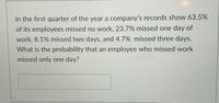 In the first quarter of the year a company's records show 63.5%
of its employees missed no work, 23.7% missed one day of
work, 8.1% missed two days, and 4.7% missed three days.
What is the probability that an employee who missed work
missed only one day?
