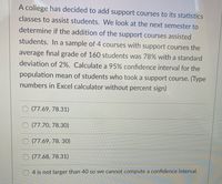 A college has decided to add support courses to its statistics
classes to assist students. We look at the next semester to
determine if the addition of the support courses assisted
students. In a sample of 4 courses with support courses the
average final grade of 160 students was 78% with a standard
deviation of 2%. Calculate a 95% confidence interval for the
population mean of students who took a support course. (Type
numbers in Excel calculator without percent sign)
(77.69, 78.31)
O (77.70, 78.30)
O (77.69, 78. 30)
O (77.68, 78.31)
4 is not larger than 40 so we cannot compute a confidence interval.
