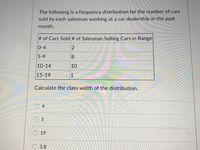 The following is a frequency distribution for the number of cars
sold by each salesman working at a car dealership in the past
month.
# of Cars Sold # of Salesman Selling Cars in Range
0-4
2
5-9
8.
10-14
10
15-19
1
Calculate the class width of the distribution.
0 4
O 5
O 19
О 3.8
