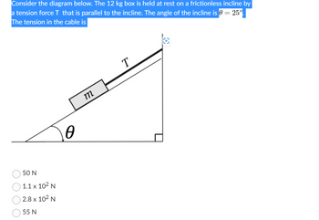 Consider the diagram below. The 12 kg box is held at rest on a frictionless incline by
a tension force T that is parallel to the incline. The angle of the incline is 0 = 25º.
The tension in the cable is
50 N
1.1 x 10² N
2.8 x 10² N
55 N
0
m
T