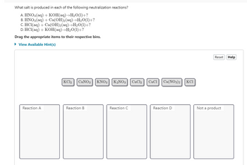 What salt is produced in each of the following neutralization reactions?
A. HNO3(aq) + KOH(aq)→H₂O(1)+?
B. HNO3(aq) + Ca(OH)2(aq)→H₂O(1)+?
C. HCl(aq) + Ca(OH)2(aq)→H₂O(1)+?
D. HCl(aq) + KOH(aq)→H₂O(1)+?
Drag the appropriate items to their respective bins.
► View Available Hint(s)
Reaction A
KC12 CaNO3
Reaction B
KNO3 K₂NO3 CaCl2
Reaction C
CaCl Ca(NO3)2
Reaction D
KCI
Reset
Not a product
Help