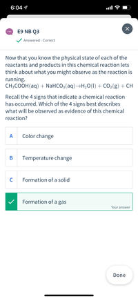 6:04 1
E9 NB Q3
...
Answered - Correct
Now that you know the physical state of each of the
reactants and products in this chemical reaction lets
think about what you might observe as the reaction is
running.
CH-COOН (aq) + NaHCO3 (aq) —H,o(1) + сO2(g) + сн
Recall the 4 signs that indicate a chemical reaction
has occurred. Which of the 4 signs best describes
what will be observed as evidence of this chemical
reaction?
A
Color change
В
Temperature change
C
Formation of a solid
Formation of a gas
Your answer
Done
