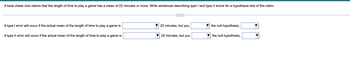 A local chess club claims that the length of time to play a game has a mean of 22 minutes or more. Write sentences describing type I and type II errors for a hypothesis test of this claim.
A type I error will occur if the actual mean of the length of time to play a game is
A type II error will occur if the actual mean of the length of time to play a game is
22 minutes, but you
22 minutes, but you
the null hypothesis,
the null hypothesis,