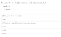 For which value of a does this system of equations have no solution?
2x+5y=11
x+ ay=17
O None of the others are correct
-5/2
There is not enough information to answer the question
O 2/5
-2/5
O 5/2
