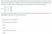 Aileen, a Scottish spy, has three fake identities that she uses to get information. The process is really
quite involved, but she uses a Markov chain process to make it more difficult for her Irish adversaries
to track her: "Hope" (state 1), "Trixie"(state 2), and "Fiona" (state 3). The transition matrix is
.5
.5
P =
.2
.2
.6
.4 .1
.5
On the first observation, Aileen used "Trixie" as her identity. Which of the three fake identities is she
most likely to have used on the third observation?
O Hope and Fiona are equally likely
O Hope and Trixie are equally likely
Fiona
О Норе
O None of the others are correct
O Trixie
