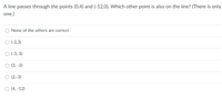 A line passes through the points (0,4) and (-12,0). Which other point is also on the line? (There is only
one.)
None of the others are correct
O (-2,3)
(-3, 3)
(3, -3)
O (2,-3)
O (4, -12)
