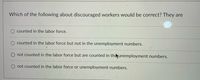 Which of the following about discouraged workers would be correct? They are
counted in the labor force.
counted in the labor force but not in the unemployment numbers.
O not counted in the labor force but are counted in theunemployment numbers.
not counted in the labor force or unemployment numbers.
