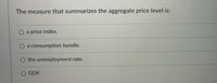 The measure that summarizes the aggregate price level is:
a
price index.
a consumption bundle.
the unemployment rate.
GDP.
