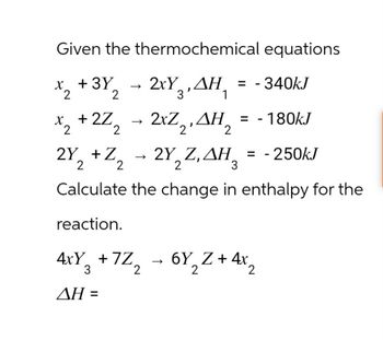 Given the thermochemical equations
x2 +32 2xYAH = -340kJ
->
->
ΔΗ
*2+2Z2 - 2xZ2,AH2 = -180kJ
2Y2 + Z2
-2Y, Z, AH,
H = -250kJ
2
Calculate the change in enthalpy for the
reaction.
3
4xY₂ +7Z
+7Z2
->
6Y2Z+4x2
AH =