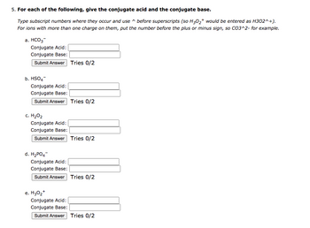 5. For each of the following, give the conjugate acid and the conjugate base.
Type subscript numbers where they occur and use
before superscripts (so H3O2+ would be entered as H302^+).
For ions with more than one charge on them, put the number before the plus or minus sign, so CO3^2- for example.
a. HCO3
Conjugate Acid:
Conjugate Base:
Submit Answer Tries 0/2
b. HSO4
Conjugate Acid:
Conjugate Base:
Submit Answer Tries 0/2
c. H₂O₂
Conjugate Acid:
Conjugate Base:
Submit Answer Tries 0/2
d. H2PO4
Conjugate Acid:
Conjugate Base:
Submit Answer Tries 0/2
e. H30₂+
Conjugate Acid:
Conjugate Base:
Submit Answer Tries 0/2