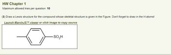 HW Chapter 1
Maximum allowed tries per question: 10
(3) Draw a Lewis structure for the compound whose skeletal structure is given in the Figure. Don't forget to draw in the H atoms!
Launch MarvinJSTM viewer or click image to copy source
-SO3H