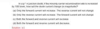 In a p+-n junction diode, if the minority carrier recombination rate is increased
by 100 times, how will the diode current change (in magnitude)?
(a) Only the forward current will increase. The reverse current will not change.
(b) Only the reverse current will increase. The forward current will not change.
(c) Both the forward and reverse current will increase.
(d) Both the forward and reverse current will decrease.
Solution: (c)