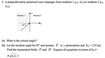 2. A perpendicularly polarized wave impinges from medium 1 (uo, 4o) to medium 2 (uo,
3ɛo).
Medium 1
45°
X
Medium 2
(a) What is the critical angle?
(b) Let the incident angle be 45° and assume Ē¹ is 1-polarization and E= 1 [V/m].
Find the transmitted fields Ē' and ¹. Express all quantities in terms of k. (=
ωμ.ε.).