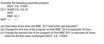 Consider the following assembly program
MOV CX, 1100H
DLY: SUBS CX, CX, #1
NOP
BNE DLY
NXT: ---
(a) How many times does the BNE DLY instruction get executed?
(b) Change the first line of the program so that BNE DLY is executed 34 times
(c) Change the second line of the program so that BNE DLY is executed 34 times,
while the fist line stays unchanged (MOV CX, 1100H)