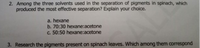 2. Among the three solvents used in the separation of pigments in spinach, which
produced the most effective separation? Explain your choice.
a. hexane
b. 70:30 hexane:acetone
c. 50:50 hexane:acetone
3. Research the pigments present on spinach leaves. Which among them correspond

