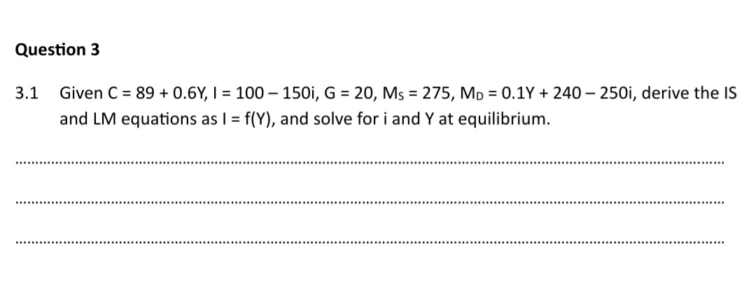 Question 3
3.1 Given C = 89 + 0.6Y, I = 100-150i, G = 20, Ms = 275, MD = 0.1Y+ 240-250i, derive the IS
and LM equations as I = f(Y), and solve for i and Y at equilibrium.