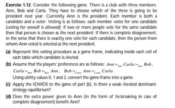 Exercise 1.12. Consider the following game. There is a club with three members:
Ann, Bob and Carla. They have to choose which of the three is going to be
president next year. Currently Ann is the president. Each member is both a
candidate and a voter. Voting is as follows: each member votes for one candidate
(voting for oneself is allowed); if two or more people vote for the same candidate
then that person is chosen as the next president; if there is complete disagreement,
in the sense that there is exactly one vote for each candidate, then the person from
whom Ann voted is selected as the next president.
(a) Represent this voting procedure as a game frame, indicating inside each cell of
each table which candidate is elected.
(b) Assume that the players' preferences are as follows: Ann > Carla
Ann
Carla Bob
Bob>Bob Ann, Bob Carla Ann Carla Carla.
Using utility values 0, 1 and 2, convert the game frame into a game.
Ann
Bob.
(c) Apply the IDWDS to the game of part (b). Is there a weak iterated dominant-
strategy equilibrium?
(d) Does the extra power given to Ann (in the form of tie-breaking in case of
complete disagreement) benefit Ann?