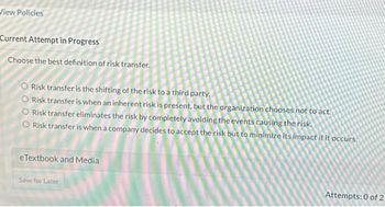 View Policies
Current Attempt in Progress
Choose the best definition of risk transfer.
O Risk transfer is the shifting of the risk to a third party.
O Risk transfer is when an inherent risk is present, but the organization chooses not to act.
O Risk transfer eliminates the risk by completely avoiding the events causing the risk.
O Risk transfer is when a company decides to accept the risk but to minimize its impact if it occurs.
eTextbook and Media
Save for Later
Attempts: 0 of 2