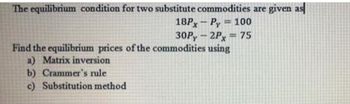 The equilibrium condition for two substitute commodities are given as
=
18PxPy 100
30Py-2Px = 75
Find the equilibrium prices of the commodities using
a) Matrix inversion
b) Crammer's rule
c) Substitution method